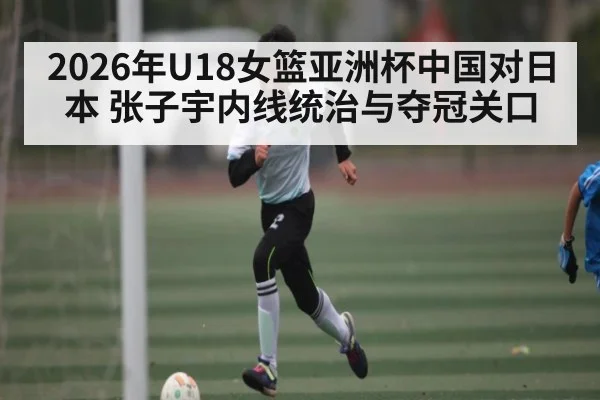 2026年U18女篮亚洲杯中国对日本 张子宇内线统治与夺冠关口