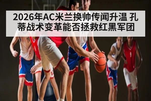 2026年AC米兰换帅传闻升温 孔蒂战术变革能否拯救红黑军团