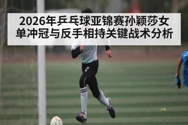 2026年乒乓球亚锦赛孙颖莎女单冲冠与反手相持关键战术分析